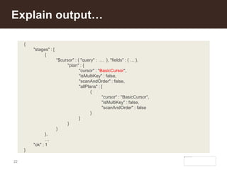 22
Explain output…
{
"stages" : [
{
"$cursor" : { "query" : … }, "fields" : { … },
"plan" : {
"cursor" : "BasicCursor",
"isMultiKey" : false,
"scanAndOrder" : false,
"allPlans" : [
{
"cursor" : "BasicCursor",
"isMultiKey" : false,
"scanAndOrder" : false
}
]
}
}
},
…
"ok" : 1
}
 