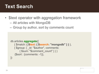 24
• $text operator with aggregation framework
– All articles with MongoDB
– Group by author, sort by comments count
Text Search
db.articles.aggregate([
{ $match: { $text: { $search: "mongodb" } } },
{ $group: { _id: "$author", comments:
{ $sum: "$comment_count" } } }
{$sort : {comments: -1}},
])
 