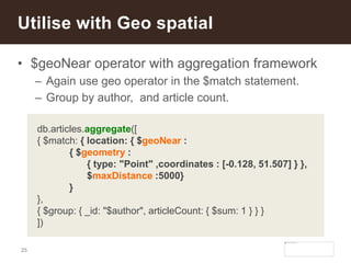 25
• $geoNear operator with aggregation framework
– Again use geo operator in the $match statement.
– Group by author, and article count.
Utilise with Geo spatial
db.articles.aggregate([
{ $match: { location: { $geoNear :
{ $geometry :
{ type: "Point" ,coordinates : [-0.128, 51.507] } },
$maxDistance :5000}
}
},
{ $group: { _id: "$author", articleCount: { $sum: 1 } } }
])
 