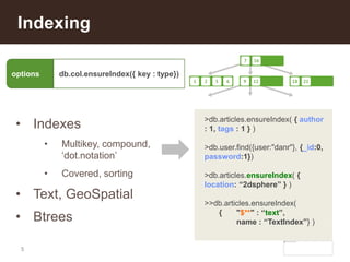5
Indexing
• Indexes
• Multikey, compound,
‘dot.notation’
• Covered, sorting
• Text, GeoSpatial
• Btrees
>db.articles.ensureIndex( { author
: 1, tags : 1 } )
>db.user.find({user:"danr"}, {_id:0,
password:1})
>db.articles.ensureIndex( {
location: “2dsphere” } )
>>db.articles.ensureIndex(
{ "$**" : “text”,
name : “TextIndex”} )
options db.col.ensureIndex({ key : type})
 