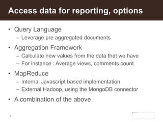 8
• Query Language
– Leverage pre aggregated documents
• Aggregation Framework
– Calculate new values from the data that we have
– For instance : Average views, comments count
• MapReduce
– Internal Javascript based implementation
– External Hadoop, using the MongoDB connector
• A combination of the above
Access data for reporting, options
 
