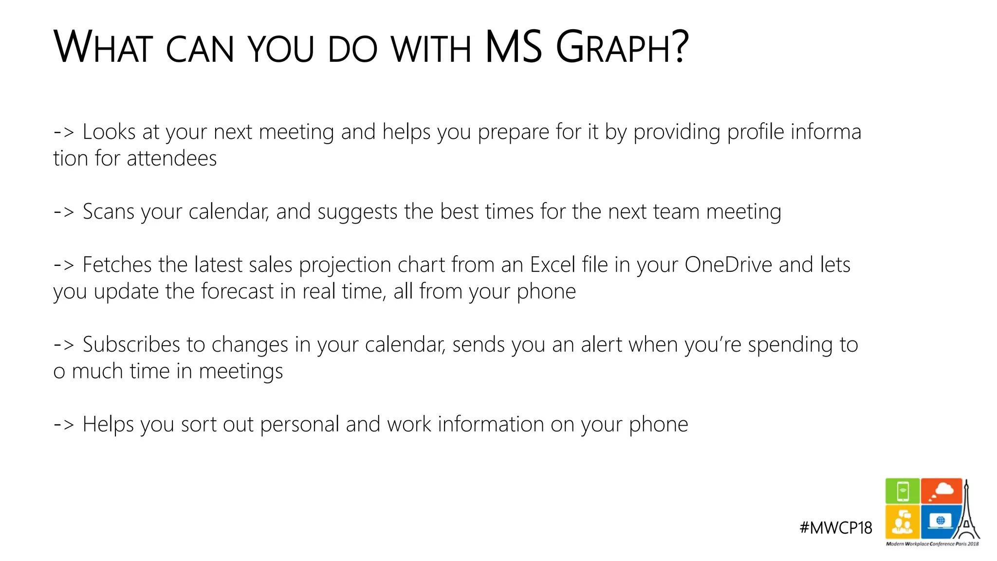 #MWCP18
-> Looks at your next meeting and helps you prepare for it by providing profile informa
tion for attendees
-> Scans your calendar, and suggests the best times for the next team meeting
-> Fetches the latest sales projection chart from an Excel file in your OneDrive and lets
you update the forecast in real time, all from your phone
-> Subscribes to changes in your calendar, sends you an alert when you’re spending to
o much time in meetings
-> Helps you sort out personal and work information on your phone
WHAT CAN YOU DO WITH MS GRAPH?
 
