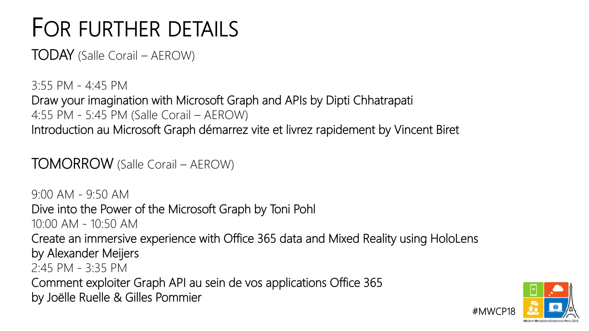 #MWCP18
TODAY (Salle Corail – AEROW)
3:55 PM - 4:45 PM
Draw your imagination with Microsoft Graph and APIs by Dipti Chhatrapati
4:55 PM - 5:45 PM (Salle Corail – AEROW)
Introduction au Microsoft Graph démarrez vite et livrez rapidement by Vincent Biret
TOMORROW (Salle Corail – AEROW)
9:00 AM - 9:50 AM
Dive into the Power of the Microsoft Graph by Toni Pohl
10:00 AM - 10:50 AM
Create an immersive experience with Office 365 data and Mixed Reality using HoloLens
by Alexander Meijers
2:45 PM - 3:35 PM
Comment exploiter Graph API au sein de vos applications Office 365
by Joëlle Ruelle & Gilles Pommier
FOR FURTHER DETAILS
 