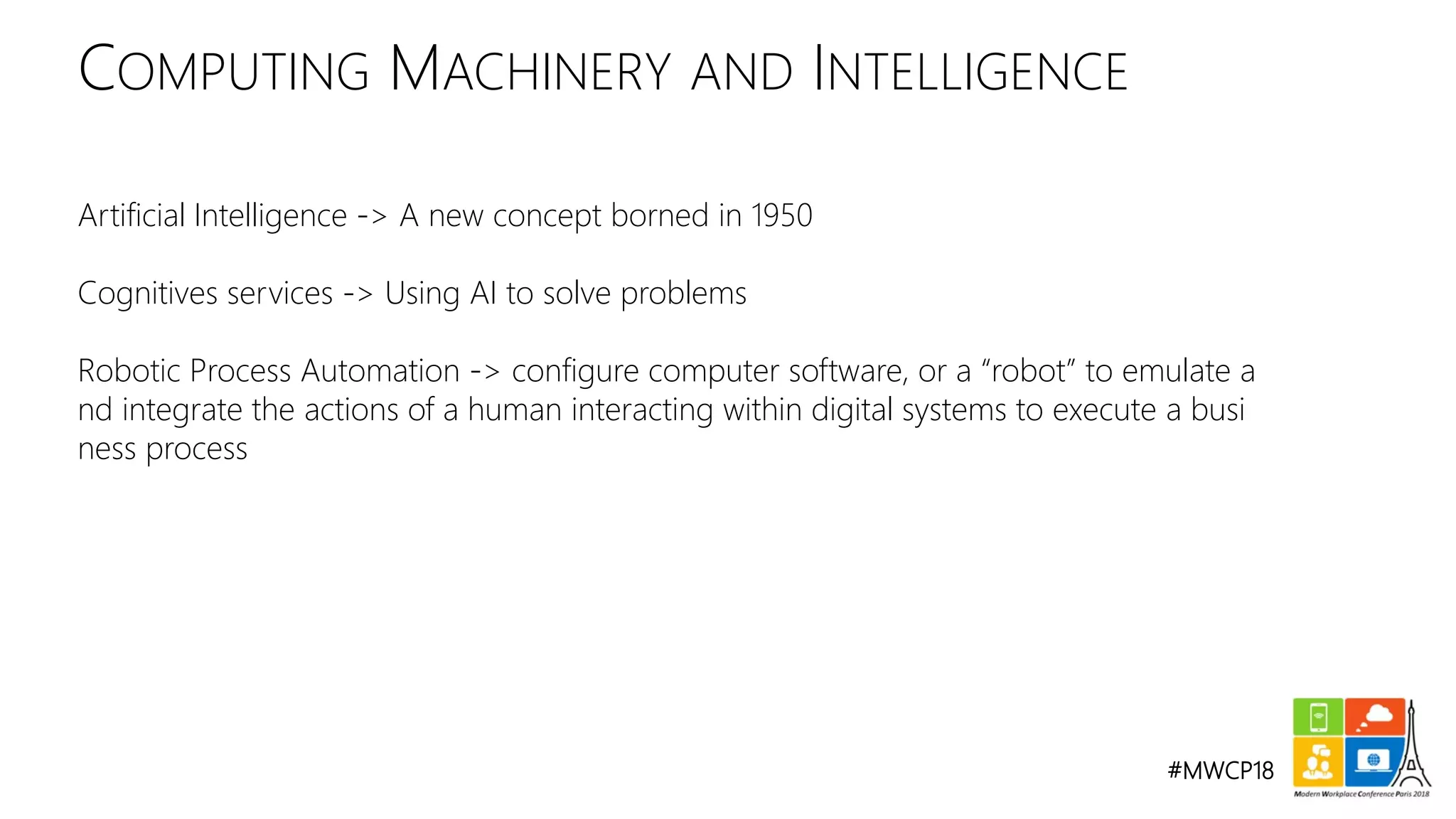 #MWCP18
Artificial Intelligence -> A new concept borned in 1950
Cognitives services -> Using AI to solve problems
Robotic Process Automation -> configure computer software, or a “robot” to emulate a
nd integrate the actions of a human interacting within digital systems to execute a busi
ness process
COMPUTING MACHINERY AND INTELLIGENCE
 
