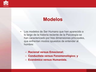 Modelos
• Los modelos de Ser Humano que han aparecido a
lo largo de la historia reciente de la Psicología se
han caracterizado por tres dimensiones principales,
que enfrentan modos opuestos de entender al
hombre:
– Racional versus Emocional;
– Conductista versus Fenomenológico; y
– Económico versus Humanista.
 
