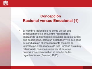 Concepción
Racional versus Emocional (1)
• El Hombre racional se ve como un ser que
continuamente se encuentra recogiendo y
analizando la información relevante para las tareas
que desempeña, como un ordenador vivo que basa
su conducta en el procesamiento racional de
información. Este modelo de Ser Humano está muy
relacionado con el asumido por el enfoque
burocrático-contractual en el estudio de las
organizaciones (Fuertes, 1986).
 