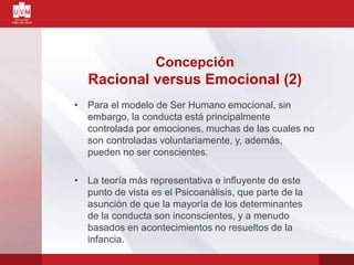 • Para el modelo de Ser Humano emocional, sin
embargo, la conducta está principalmente
controlada por emociones, muchas de las cuales no
son controladas voluntariamente, y, además,
pueden no ser conscientes.
• La teoría más representativa e influyente de este
punto de vista es el Psicoanálisis, que parte de la
asunción de que la mayoría de los determinantes
de la conducta son inconscientes, y a menudo
basados en acontecimientos no resueltos de la
infancia.
Concepción
Racional versus Emocional (2)
 