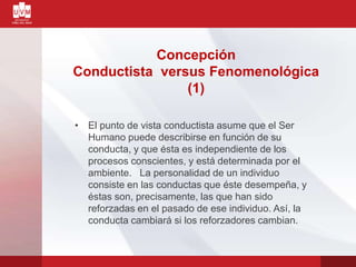 • El punto de vista conductista asume que el Ser
Humano puede describirse en función de su
conducta, y que ésta es independiente de los
procesos conscientes, y está determinada por el
ambiente. La personalidad de un individuo
consiste en las conductas que éste desempeña, y
éstas son, precisamente, las que han sido
reforzadas en el pasado de ese individuo. Así, la
conducta cambiará si los reforzadores cambian.
Concepción
Conductista versus Fenomenológica
(1)
 