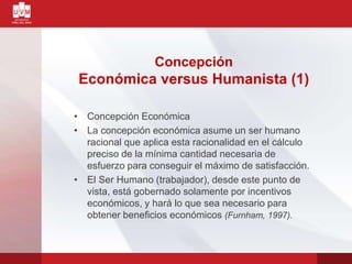 Concepción
Económica versus Humanista (1)
• Concepción Económica
• La concepción económica asume un ser humano
racional que aplica esta racionalidad en el cálculo
preciso de la mínima cantidad necesaria de
esfuerzo para conseguir el máximo de satisfacción.
• El Ser Humano (trabajador), desde este punto de
vista, está gobernado solamente por incentivos
económicos, y hará lo que sea necesario para
obtener beneficios económicos (Furnham, 1997).
 