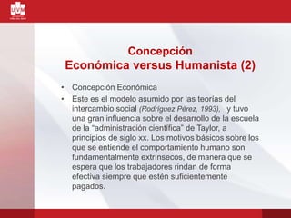 • Concepción Económica
• Este es el modelo asumido por las teorías del
intercambio social (Rodríguez Pérez, 1993), y tuvo
una gran influencia sobre el desarrollo de la escuela
de la “administración científica” de Taylor, a
principios de siglo xx. Los motivos básicos sobre los
que se entiende el comportamiento humano son
fundamentalmente extrínsecos, de manera que se
espera que los trabajadores rindan de forma
efectiva siempre que estén suficientemente
pagados.
Concepción
Económica versus Humanista (2)
 