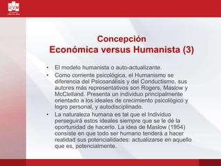 • El modelo humanista o auto-actualizante.
• Como corriente psicológica, el Humanismo se
diferencia del Psicoanálisis y del Conductismo, sus
autores más representativos son Rogers, Maslow y
McClelland. Presenta un individuo principalmente
orientado a los ideales de crecimiento psicológico y
logro personal, y autodisciplinado.
• La naturaleza humana es tal que el Individuo
perseguirá estos ideales siempre que se le dé la
oportunidad de hacerlo. La idea de Maslow (1954)
consiste en que todo ser humano tenderá a hacer
realidad sus potencialidades: actualizarse en aquello
que es, potencialmente.
Concepción
Económica versus Humanista (3)
 