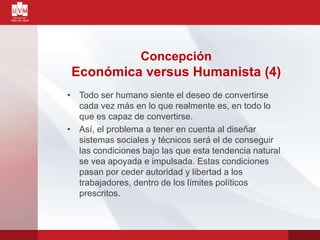 • Todo ser humano siente el deseo de convertirse
cada vez más en lo que realmente es, en todo lo
que es capaz de convertirse.
• Así, el problema a tener en cuenta al diseñar
sistemas sociales y técnicos será el de conseguir
las condiciones bajo las que esta tendencia natural
se vea apoyada e impulsada. Estas condiciones
pasan por ceder autoridad y libertad a los
trabajadores, dentro de los límites políticos
prescritos.
Concepción
Económica versus Humanista (4)
 