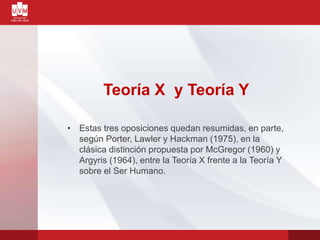 Teoría X y Teoría Y
• Estas tres oposiciones quedan resumidas, en parte,
según Porter, Lawler y Hackman (1975), en la
clásica distinción propuesta por McGregor (1960) y
Argyris (1964), entre la Teoría X frente a la Teoría Y
sobre el Ser Humano.
 
