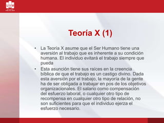 Teoría X (1)
• La Teoría X asume que el Ser Humano tiene una
aversión al trabajo que es inherente a su condición
humana. El individuo evitará el trabajo siempre que
pueda
• Esta asunción tiene sus raíces en la creencia
bíblica de que el trabajo es un castigo divino. Dada
esta aversión por el trabajo, la mayoría de la gente
ha de ser obligada a trabajar en pos de los objetivos
organizacionales. El salario como compensación
del esfuerzo laboral, o cualquier otro tipo de
recompensa en cualquier otro tipo de relación, no
son suficientes para que el individuo ejerza el
esfuerzo necesario.
 