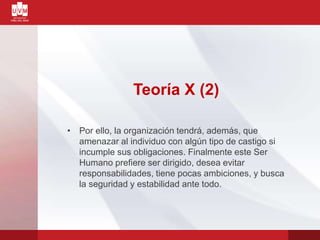 Teoría X (2)
• Por ello, la organización tendrá, además, que
amenazar al individuo con algún tipo de castigo si
incumple sus obligaciones. Finalmente este Ser
Humano prefiere ser dirigido, desea evitar
responsabilidades, tiene pocas ambiciones, y busca
la seguridad y estabilidad ante todo.
 