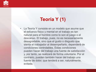 Teoría Y (1)
• La Teoría Y consiste en un modelo que asume que
el esfuerzo físico y mental en el trabajo es tan
natural para el hombre como lo son el juego o el
descanso. El trabajo, pues, no es necesariamente
desagradable, sino que el gusto o disgusto que
sienta el trabajador al desempeñarlo, dependerá de
condiciones controlables. Estas condiciones
pueden hacer del trabajo una fuente de satisfacción
y, por tanto, se realizará de forma voluntaria. Por el
contrario, pueden también hacer del trabajo una
fuente de dolor, que tenderá a ser, naturalmente,
evitada.
 