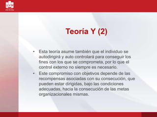 Teoría Y (2)
• Esta teoría asume también que el individuo se
autodirigirá y auto controlará para conseguir los
fines con los que se comprometa, por lo que el
control externo no siempre es necesario.
• Este compromiso con objetivos depende de las
recompensas asociadas con su consecución, que
pueden estar dirigidas, bajo las condiciones
adecuadas, hacia la consecución de las metas
organizacionales mismas.
 