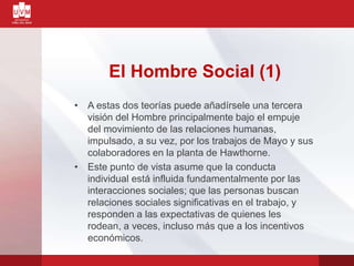 El Hombre Social (1)
• A estas dos teorías puede añadírsele una tercera
visión del Hombre principalmente bajo el empuje
del movimiento de las relaciones humanas,
impulsado, a su vez, por los trabajos de Mayo y sus
colaboradores en la planta de Hawthorne.
• Este punto de vista asume que la conducta
individual está influida fundamentalmente por las
interacciones sociales; que las personas buscan
relaciones sociales significativas en el trabajo, y
responden a las expectativas de quienes les
rodean, a veces, incluso más que a los incentivos
económicos.
 