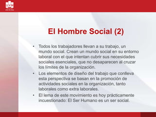 El Hombre Social (2)
• Todos los trabajadores llevan a su trabajo, un
mundo social. Crean un mundo social en su entorno
laboral con el que intentan cubrir sus necesidades
sociales esenciales, que no desaparecen al cruzar
los límites de la organización.
• Los elementos de diseño del trabajo que conlleva
esta perspectiva se basan en la promoción de
actividades sociales en la organización, tanto
laborales como extra laborales.
• El lema de este movimiento es hoy prácticamente
incuestionado: El Ser Humano es un ser social.
 