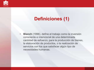 Definiciones (1)
• Blanch (1996), define el trabajo como la inversión
consciente e intencional de una determinada
cantidad de esfuerzo, para la producción de bienes,
la elaboración de productos, o la realización de
servicios con los que satisfacer algún tipo de
necesidades humanas.
 