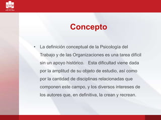 Concepto
• La definición conceptual de la Psicología del
Trabajo y de las Organizaciones es una tarea difícil
sin un apoyo histórico. Esta dificultad viene dada
por la amplitud de su objeto de estudio, así como
por la cantidad de disciplinas relacionadas que
componen este campo, y los diversos intereses de
los autores que, en definitiva, la crean y recrean.
 