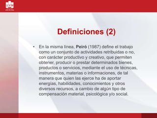 Definiciones (2)
• En la misma línea, Peiró (1987) define el trabajo
como un conjunto de actividades retribuidas o no,
con carácter productivo y creativo, que permiten
obtener, producir o prestar determinados bienes,
productos o servicios, mediante el uso de técnicas,
instrumentos, materias o informaciones, de tal
manera que quien las ejerce ha de aportar
energías, habilidades, conocimientos y otros
diversos recursos, a cambio de algún tipo de
compensación material, psicológica y/o social.
 