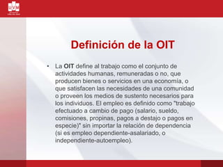 Definición de la OIT
• La OIT define al trabajo como el conjunto de
actividades humanas, remuneradas o no, que
producen bienes o servicios en una economía, o
que satisfacen las necesidades de una comunidad
o proveen los medios de sustento necesarios para
los individuos. El empleo es definido como "trabajo
efectuado a cambio de pago (salario, sueldo,
comisiones, propinas, pagos a destajo o pagos en
especie)" sin importar la relación de dependencia
(si es empleo dependiente-asalariado, o
independiente-autoempleo).
 