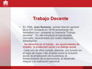 Trabajo Decente
• En 1999, Juan Somavia --primer director general
de la OIT (fundada en 1919) proveniente del
hemisferio sur-- presentó su memoria "Trabajo
decente". En ella introduce el mencionado
concepto, caracterizado por cuatro objetivos
estratégicos:
los derechos en el trabajo, las oportunidades de
empleo, la protección social y el diálogo social.
Cada uno de ellos cumple, además, una función en
el logro de metas más amplias como la inclusión
social, la erradicación de la pobreza, el
fortalecimiento de la democracia, el desarrollo
integral y la realización personal.
 