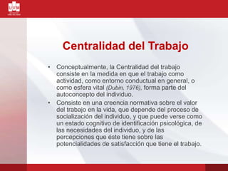 Centralidad del Trabajo
• Conceptualmente, la Centralidad del trabajo
consiste en la medida en que el trabajo como
actividad, como entorno conductual en general, o
como esfera vital (Dubin, 1976), forma parte del
autoconcepto del individuo.
• Consiste en una creencia normativa sobre el valor
del trabajo en la vida, que depende del proceso de
socialización del individuo, y que puede verse como
un estado cognitivo de identificación psicológica, de
las necesidades del individuo, y de las
percepciones que éste tiene sobre las
potencialidades de satisfacción que tiene el trabajo.
 