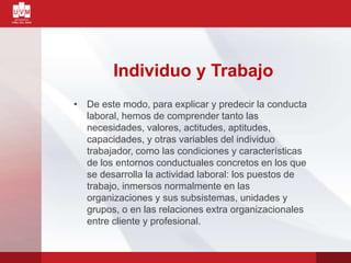 Individuo y Trabajo
• De este modo, para explicar y predecir la conducta
laboral, hemos de comprender tanto las
necesidades, valores, actitudes, aptitudes,
capacidades, y otras variables del individuo
trabajador, como las condiciones y características
de los entornos conductuales concretos en los que
se desarrolla la actividad laboral: los puestos de
trabajo, inmersos normalmente en las
organizaciones y sus subsistemas, unidades y
grupos, o en las relaciones extra organizacionales
entre cliente y profesional.
 