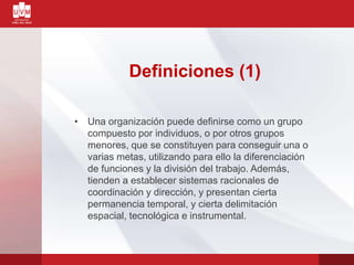 Definiciones (1)
• Una organización puede definirse como un grupo
compuesto por individuos, o por otros grupos
menores, que se constituyen para conseguir una o
varias metas, utilizando para ello la diferenciación
de funciones y la división del trabajo. Además,
tienden a establecer sistemas racionales de
coordinación y dirección, y presentan cierta
permanencia temporal, y cierta delimitación
espacial, tecnológica e instrumental.
 