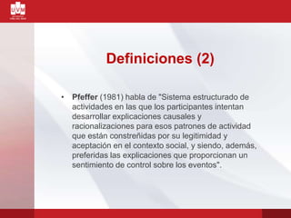 Definiciones (2)
• Pfeffer (1981) habla de "Sistema estructurado de
actividades en las que los participantes intentan
desarrollar explicaciones causales y
racionalizaciones para esos patrones de actividad
que están constreñidas por su legitimidad y
aceptación en el contexto social, y siendo, además,
preferidas las explicaciones que proporcionan un
sentimiento de control sobre los eventos".
 