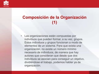 Composición de la Organización
(1)
• Las organizaciones están compuestas por
individuos que pueden formar, a su vez, grupos.
Estos individuos y grupos funcionan a modo de
elementos de un sistema. Para que exista una
organización, no existe un número mínimo
necesario de individuos, de manera que hay
autores que consideran que desde que dos
individuos se asocian para conseguir un objetivo,
dividiéndose el trabajo, podemos hablar ya de
organización.
 