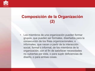 Composición de la Organización
(2)
• Los miembros de una organización pueden formar
grupos, que pueden ser formales, diseñados para la
consecución de los fines organizacionales; o
informales, que nacen a partir de la interacción
social, formal o informal, de los miembros de la
organización, con el fin de satisfacer necesidades
no cubiertas por ésta, o para suplir deficiencias de
diseño, o para ambas cosas.
 