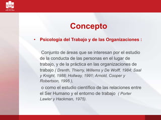 Concepto
• Psicología del Trabajo y de las Organizaciones :
Conjunto de áreas que se interesan por el estudio
de la conducta de las personas en el lugar de
trabajo, y de la práctica en las organizaciones de
trabajo ( Drenth, Thierry, Willems y De Wolff, 1984; Saal
y Knight, 1988; Hollway, 1991; Arnold, Cooper y
Robertson, 1995 ),
o como el estudio científico de las relaciones entre
el Ser Humano y el entorno de trabajo ( Porter
Lawler y Hackman, 1975).
 