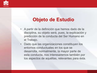Objeto de Estudio
• A partir de la definición que hemos dado de la
disciplina, su objeto será, pues, la explicación y
predicción de la conducta del Ser Humano en
el Trabajo.
• Dado que las organizaciones constituyen los
entornos conductuales en los que se
desarrolla, normalmente, la mayor parte de
esta conducta, nos interesaremos también por
los aspectos de aquéllas, relevantes para ésta.
 