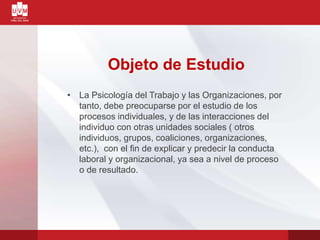 Objeto de Estudio
• La Psicología del Trabajo y las Organizaciones, por
tanto, debe preocuparse por el estudio de los
procesos individuales, y de las interacciones del
individuo con otras unidades sociales ( otros
individuos, grupos, coaliciones, organizaciones,
etc.), con el fin de explicar y predecir la conducta
laboral y organizacional, ya sea a nivel de proceso
o de resultado.
 