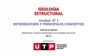 Unidad N° I
INTRODUCCIÓN Y PRINCIPALES CONCEPTOS
TEMA DE LA SEMANA
Definiciones y Ciencias relacionadas con la Geología estructural
S01.s1
GEOLOGIA
ESTRUCTURAL
Judith Sánchez R.
 
