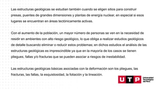 Las estructuras geológicas se estudian también cuando se eligen sitios para construir
presas, puentes de grandes dimensiones y plantas de energía nuclear, en especial si esos
lugares se encuentran en áreas tectónicamente activas.
Con el aumento de la población, un mayor número de personas se ven en la necesidad de
residir en ambientes con alto riesgo geológico, lo que obliga a realizar estudios geológicos
de detalle buscando eliminar o reducir estos problemas; en dichos estudios el análisis de las
estructuras geológicas es imprescindible ya que en la mayoría de los casos se tienen
pliegues, fallas y/o fracturas que se pueden asociar a riesgos de inestabilidad.
Las estructuras geológicas básicas asociadas con la deformación son los pliegues, las
fracturas, las fallas, la esquistosidad, la foliación y la lineación.
 