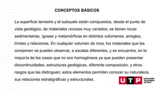CONCEPTOS BÁSICOS
La superficie terrestre y el subsuelo están compuestos, desde el punto de
vista geológico, de materiales rocosos muy variados; se tienen rocas
sedimentarias, ígneas y metamórficas en distintos volúmenes, arreglos,
límites y relaciones. En cualquier volumen de roca, los materiales que las
componen se pueden observar, a escalas diferentes, y se encuentra, en la
mayoría de los casos que no son homogéneos ya que pueden presentar
discontinuidades, estructuras geológicas, diferente composición, y otros
rasgos que las distinguen; estos elementos permiten conocer su naturaleza,
sus relaciones estratigráficas y estructurales.
 