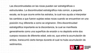 Las discontinuidades en las rocas pueden ser estratigráficas o
estructurales. La discontinuidad estratigráfica más común, a pequeña
escala, es la que ocurre entre los estratos, la cual nos ayuda a interpretar
los cambios a que fueron sujetas estas rocas cuando se encuentran en una
posición muy diferente a como se originaron. Otra discontinuidad
estratigráfica importante es la discordancia, la cual se manifiesta
generalmente como una superficie de erosión o no depósito entre dos
cuerpos rocosos de diferente edad, esto es, que entre la acumulación de
ambos, transcurrió cierto tiempo durante el cual no hubo acumulación de
sedimentos.
 
