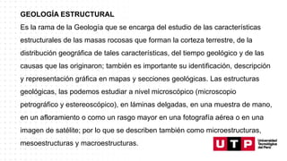 GEOLOGÍA ESTRUCTURAL
Es la rama de la Geología que se encarga del estudio de las características
estructurales de las masas rocosas que forman la corteza terrestre, de la
distribución geográfica de tales características, del tiempo geológico y de las
causas que las originaron; también es importante su identificación, descripción
y representación gráfica en mapas y secciones geológicas. Las estructuras
geológicas, las podemos estudiar a nivel microscópico (microscopio
petrográfico y estereoscópico), en láminas delgadas, en una muestra de mano,
en un afloramiento o como un rasgo mayor en una fotografía aérea o en una
imagen de satélite; por lo que se describen también como microestructuras,
mesoestructuras y macroestructuras.
 