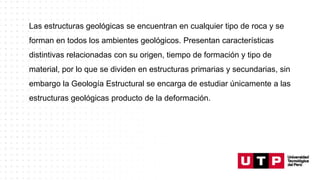 Las estructuras geológicas se encuentran en cualquier tipo de roca y se
forman en todos los ambientes geológicos. Presentan características
distintivas relacionadas con su origen, tiempo de formación y tipo de
material, por lo que se dividen en estructuras primarias y secundarias, sin
embargo la Geología Estructural se encarga de estudiar únicamente a las
estructuras geológicas producto de la deformación.
 