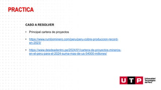 PRACTICA
CASO A RESOLVER
• Principal cartera de proyectos
• https://www.rumbominero.com/peru/peru-cobre-produccion-record-
en-2023/
• https://www.desdeadentro.pe/2024/01/cartera-de-proyectos-mineros-
en-el-peru-para-el-2024-suma-mas-de-us-54000-millones/
 
