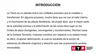 INTRODUCCIÓN
La Tierra es un planeta activo con múltiples procesos que la modelan y
transforman. En algunos procesos, mucho tiene que ver con el calor interno
y el movimiento de las placas litosféricas. Se puede decir, que la mayor parte
de la actividad sísmica y la deformación de las rocas tiene lugar en los
límites de placa divergentes, convergentes y transformantes. Muchas rocas
de la Corteza Terrestre, muestran cambios con respecto a su estado inicial;
es decir, muestran deformación, la cual es resultado de la acción de
esfuerzos de diferente magnitud y dirección que han ocasionando cambios
irreversibles.
 