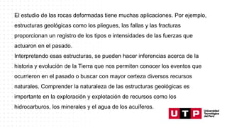 El estudio de las rocas deformadas tiene muchas aplicaciones. Por ejemplo,
estructuras geológicas como los pliegues, las fallas y las fracturas
proporcionan un registro de los tipos e intensidades de las fuerzas que
actuaron en el pasado.
Interpretando esas estructuras, se pueden hacer inferencias acerca de la
historia y evolución de la Tierra que nos permiten conocer los eventos que
ocurrieron en el pasado o buscar con mayor certeza diversos recursos
naturales. Comprender la naturaleza de las estructuras geológicas es
importante en la exploración y explotación de recursos como los
hidrocarburos, los minerales y el agua de los acuíferos.
 