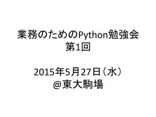 業務のためのPython勉強会	
  
第1回	
  
	
  
2015年5月27日（水）	
  
@東大駒場	
 