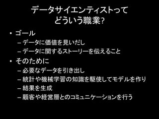 データサイエンティストって	
  
どういう職業?	
  
•  ゴール	
  
– データに価値を見いだし	
  
– データに関するストーリーを伝えること	
  
•  そのために	
  
– 必要なデータを引き出し	
  
– 統計や機械学習の知識を駆使してモデルを作り	
  
– 結果を生成	
  
– 顧客や経営層とのコミュニケーションを行う	
  
 