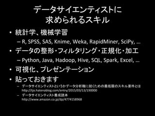 データサイエンティストに	
  
求められるスキル	
  
•  統計学、機械学習	
  
– R,	
  SPSS,	
  SAS,	
  Knime,	
  Weka,	
  RapidMiner,	
  SciPy,	
  …	
  
•  データの整形・フィルタリング・正規化・加工	
  
– Python,	
  Java,	
  Hadoop,	
  Hive,	
  SQL,	
  Spark,	
  Excel,	
  …	
  
•  可視化、プレゼンテーション	
  
•  貼っておきます	
  
–  データサイエンティストというかデータ分析職に就くための最低限のスキル要件とは	
  
hYp://tjo.hatenablog.com/entry/2015/03/13/190000	
  
–  データサイエンティスト養成読本	
  
hYp://www.amazon.co.jp/dp/4774158968	
  
 