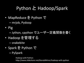 Python	
  と Hadoop/Spark	
  
•  MapReduce	
  を	
  Python	
  で	
  
– mrjob,	
  Pydoop	
  
•  Pig	
  
– Jython,	
  cpython	
  でユーザー定義関数を書く	
  
•  Hadoop	
  を管理する	
  
– snakebite	
  
•  Spark	
  を	
  Python	
  で	
  
– PySpark	
  
Hadoop	
  with	
  Python	
  
hYp://www.slideshare.net/DonaldMiner/hadoop-­‐with-­‐python	
 